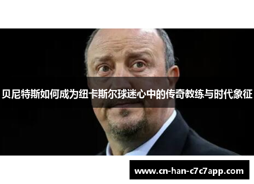 贝尼特斯如何成为纽卡斯尔球迷心中的传奇教练与时代象征