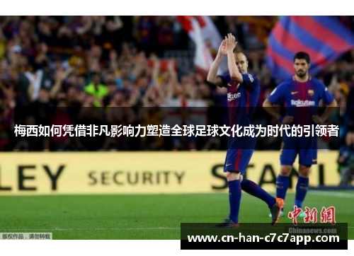 梅西如何凭借非凡影响力塑造全球足球文化成为时代的引领者