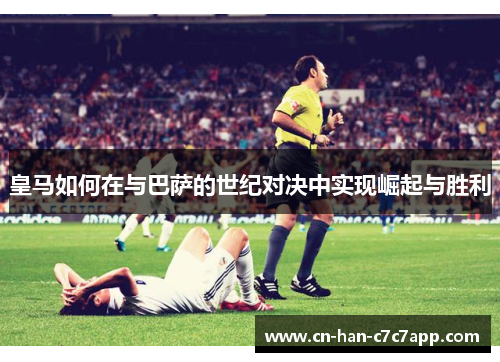 皇马如何在与巴萨的世纪对决中实现崛起与胜利 皇马如何在与巴萨的世纪对决中实现崛起与胜利