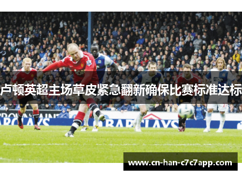 卢顿英超主场草皮紧急翻新确保比赛标准达标