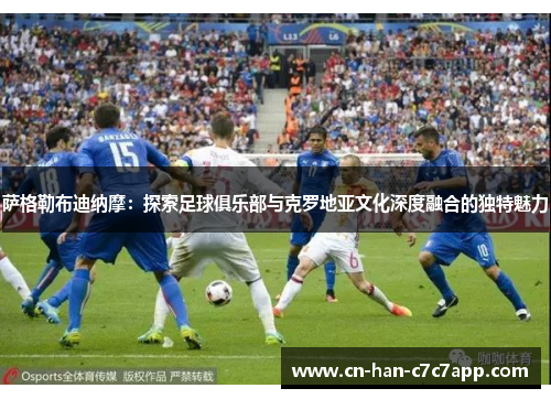 萨格勒布迪纳摩：探索足球俱乐部与克罗地亚文化深度融合的独特魅力