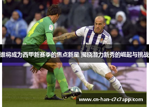 谁将成为西甲新赛季的焦点新星 揭晓潜力新秀的崛起与挑战 谁将成为西甲新赛季的焦点新星 揭晓潜力新秀的崛起与挑战